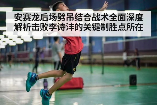 安赛龙后场劈吊结合战术全面深度解析击败李诗沣的关键制胜点所在