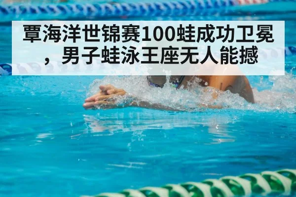覃海洋世锦赛100蛙成功卫冕，男子蛙泳王座无人能撼