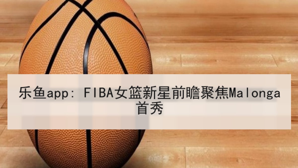乐鱼app: FIBA女篮新星前瞻聚焦Malonga首秀