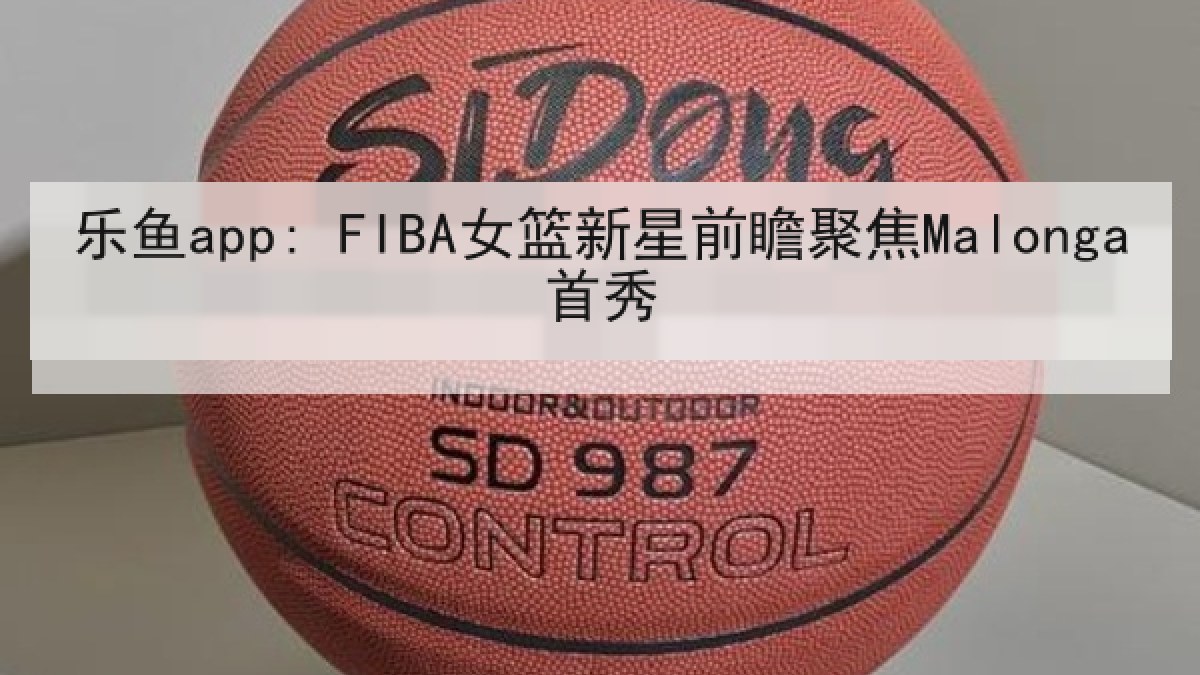 乐鱼app: FIBA女篮新星前瞻聚焦Malonga首秀