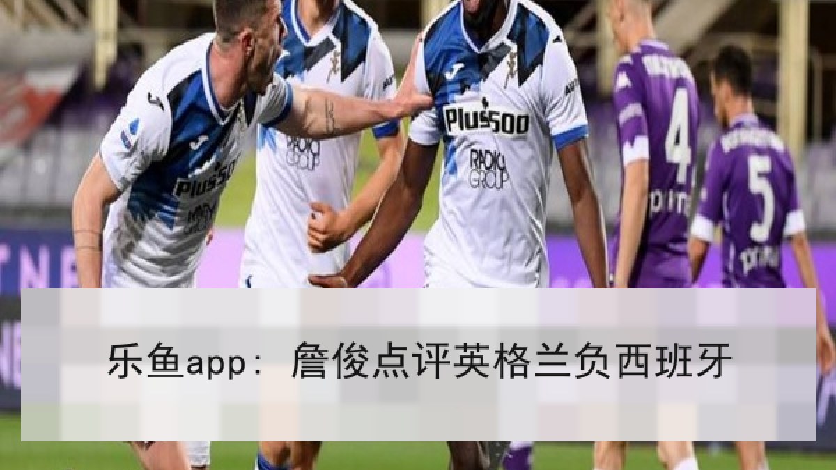 乐鱼app: 詹俊点评英格兰负西班牙