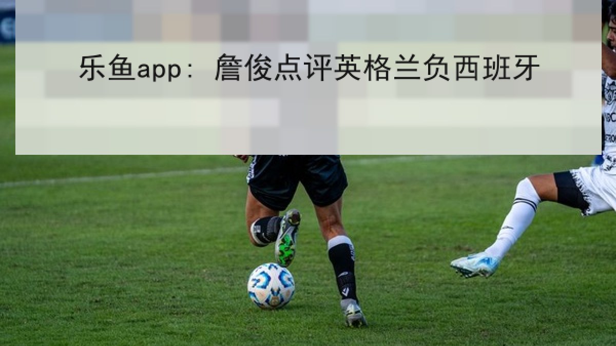 乐鱼app: 詹俊点评英格兰负西班牙