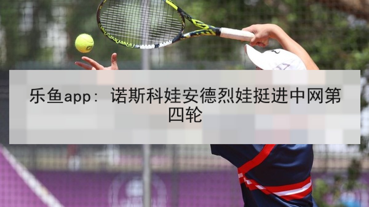 乐鱼app: 诺斯科娃安德烈娃挺进中网第四轮