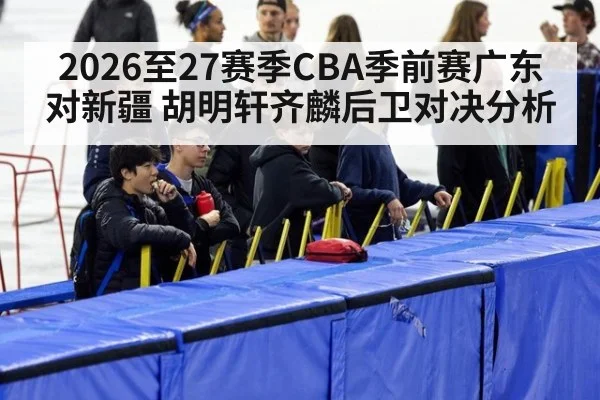2026至27赛季CBA季前赛广东对新疆 胡明轩齐麟后卫对决分析