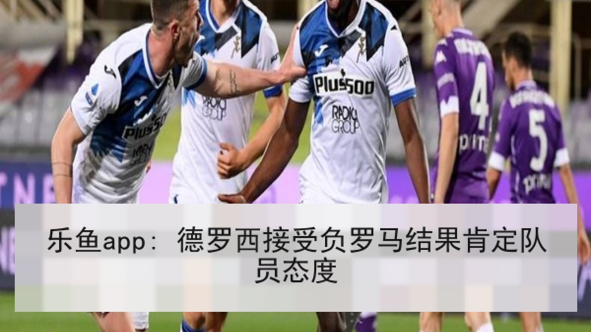 乐鱼app: 德罗西接受负罗马结果肯定队员态度