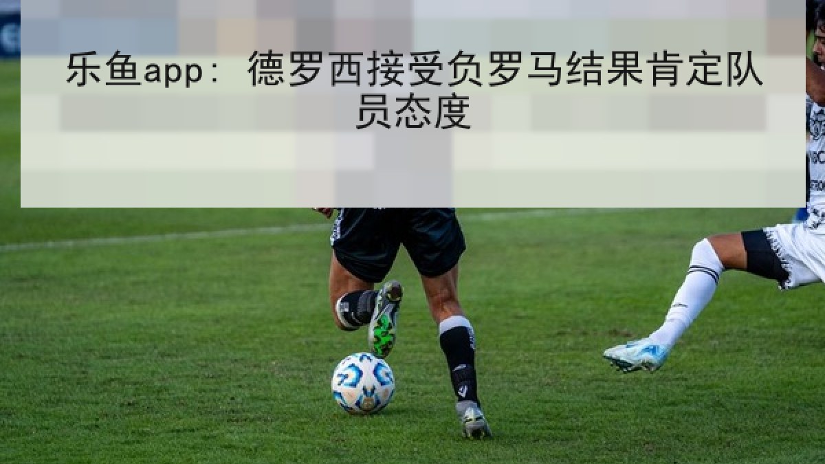 乐鱼app: 德罗西接受负罗马结果肯定队员态度